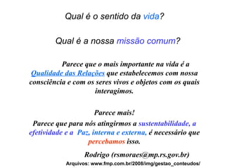 Qual é o sentido da  vida ?   Qual é a nossa  missão comum ?   Parece que o mais importante na vida é a  Qualidade das Relações  que estabelecemos com nossa consciência e com os seres vivos e objetos com os quais interagimos. Parece mais! Parece que para nós atingirmos a  sustentabilidade, a efetividade e a   Paz, interna e externa,  é necessário que  percebamos  isso. Rodrigo (rsmoraes@mp.rs.gov.br) Arquivos: www.fmp.com.br/2008/img/gestao_conteudos/ 