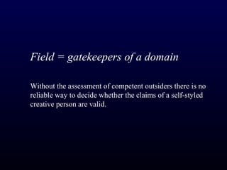 Field = gatekeepers of a domain

Without the assessment of competent outsiders there is no
reliable way to decide whether the claims of a self-styled
creative person are valid.
 
