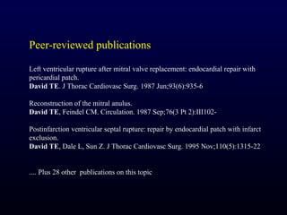 Peer-reviewed publications

Left ventricular rupture after mitral valve replacement: endocardial repair with
pericardial patch.
David TE. J Thorac Cardiovasc Surg. 1987 Jun;93(6):935-6

Reconstruction of the mitral anulus.
David TE, Feindel CM. Circulation. 1987 Sep;76(3 Pt 2):III102-

Postinfarction ventricular septal rupture: repair by endocardial patch with infarct
exclusion.
David TE, Dale L, Sun Z. J Thorac Cardiovasc Surg. 1995 Nov;110(5):1315-22


.... Plus 28 other publications on this topic
 