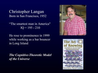 Christopher Langan
Born in San Francisco, 1952

“The smartest man in America"
       IQ = 195 - 210

He rose to prominence in 1999
while working as a bar bouncer
in Long Island


The Cognitive-Theoretic Model
of the Universe
 