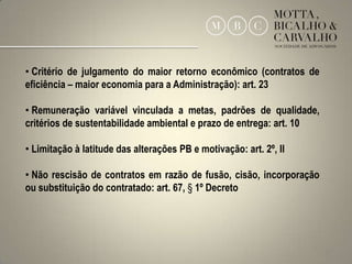 • Critério de julgamento do maior retorno econômico (contratos de
eficiência – maior economia para a Administração): art. 23

• Remuneração variável vinculada a metas, padrões de qualidade,
critérios de sustentabilidade ambiental e prazo de entrega: art. 10

• Limitação à latitude das alterações PB e motivação: art. 2º, II

• Não rescisão de contratos em razão de fusão, cisão, incorporação
ou substituição do contratado: art. 67, § 1º Decreto




                                                                      10
 