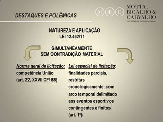 DESTAQUES E POLÊMICAS

                NATUREZA E APLICAÇÃO
                    LEI 12.462/11

                SIMULTANEAMENTE
            SEM CONTRADIÇÃO MATERIAL

Norma geral de licitação: Lei especial de licitação:
competência União         finalidades parciais,
(art. 22, XXVII CF/ 88)   restritas
                          cronologicamente, com
                          arco temporal delimitado
                          aos eventos esportivos
                          contingentes e finitos
                          (art. 1º)                    12
 