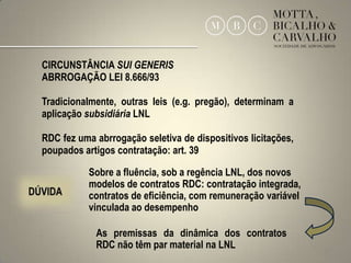 CIRCUNSTÂNCIA SUI GENERIS
ABRROGAÇÃO LEI 8.666/93

Tradicionalmente, outras leis (e.g. pregão), determinam a
aplicação subsidiária LNL

RDC fez uma abrrogação seletiva de dispositivos licitações,
poupados artigos contratação: art. 39

           Sobre a fluência, sob a regência LNL, dos novos
           modelos de contratos RDC: contratação integrada,
           contratos de eficiência, com remuneração variável
           vinculada ao desempenho

            As premissas da dinâmica dos contratos
            RDC não têm par material na LNL                    13
 