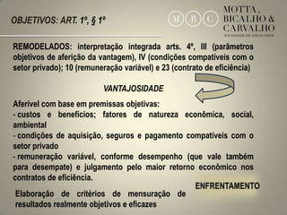 OBJETIVOS: ART. 1º, § 1º

REMODELADOS: interpretação integrada arts. 4º, III (parâmetros
objetivos de aferição da vantagem), IV (condições compatíveis com o
setor privado); 10 (remuneração variável) e 23 (contrato de eficiência)

                          VANTAJOSIDADE
Aferível com base em premissas objetivas:
- custos e benefícios; fatores de natureza econômica, social,
ambiental
- condições de aquisição, seguros e pagamento compatíveis com o
setor privado
- remuneração variável, conforme desempenho (que vale também
para desempate) e julgamento pelo maior retorno econômico nos
contratos de eficiência.
 Elaboração de critérios de mensuração de
 resultados realmente objetivos e eficazes                                14
 