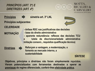 PRINCÍPIOS (ART. 3º) E
  DIRETRIZES (ART. 4º)

Princípios            simetria art. 3º LNL
Princípios subjacentes:
CELERIDADE
                  - ênfase RDC nas justificativas das decisões
MOTIVAÇÃO      - - base do direito administrativo
                  - aparente redundância: reflexos das decisões TCU
               na        tutela da discricionariedade administrativa
               (limitação consorc., requisitos qualificação técnica)

Diretrizes        Reforçam a vantagem, a modernização, o
                  fomento ao mercado interno, a
                  sustentabilidade

Objetivos, princípios e diretrizes não foram simplesmente repetidos.
Vieram potencializados com ferramentas destinadas a operar as
premissas do regime diferenciado, conferir-lhes efetividade prática.   15
 