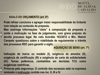 Pode refrear concluios e agregar maior responsabilidade do licitante
com relação ao conteúdo da proposta.
Mas restringe informações “úteis” à composição da proposta e
omite a motivação na fase de julgamento, com grave prejuízo do
devido processo legal. No voto Acórdão 163/2012 o Min. Walmir
Campelo questionou sobre a viabilidade de regulamentar o trâmite
dos processos RDC para garantir o sigilo.


Indicação de marca ou modelo (I), exigência de amostra (II),
exigência de certificação (III) e exigência de carta de solidariedade
(IV). Temas polêmicos, combatidos em decisões TCU como
exigências restritivas.
Prima-se pela segurança. O controle dos excessos está na expressa
remissão à motivação contida nos inc. II, III e IV.                     17
 