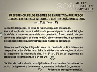 Conceito: delegações, na linha de maior atuação do contratado.
Mas a alocação de riscos é relativizada pela obrigação da Administração
de definir os aspectos essenciais da contratação. E ao contrário do que
ocorre nas delegações, as obras no RDC são orçamentadas, o que reforça
a responsabilidade da Administração nas mutações contratuais.

Risco na contratação integrada: recai na qualidade e fica latente na
perspectiva de insuficiência ou falta de nitidez das informações técnicas
do anteprojeto de engenharia (inc. I, § 2º, art. 9º) ou do orçamento da
contratação integrada (inc. II, § 2º, art. 9º).

Flacidez de dados diante da subjetividade dos conceitos das alíneas do
inciso I (anteprojeto) e dos etéreos regramentos do inciso II (orçamento)
                                           Reflexos na execução contratual.   18
 