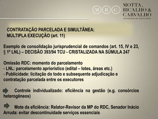 Exemplo de consolidação jurisprudencial de comandos (art. 15, IV e 23,
§ 1º LNL) – DECISÃO 393/94 TCU - CRISTALIZADA NA SÚMULA 247

Omissão RDC: momento do parcelamento
- LNL: parcelamento apriorístico (edital – lotes, áreas etc.)
- Publicidade: licitação do todo e subsequente adjudicação e
contratação parcelada entre os executores

      Controle individualizado: eficiência na gestão (e.g. consórcios
heterogêneos)

     Mote da eficiência: Relator-Revisor da MP do RDC, Senador Inácio
Arruda: evitar descontinuidade serviços essenciais                       21
 