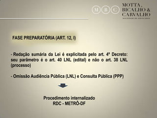 - Redação sumária da Lei é explicitada pelo art. 4º Decreto:
seu parâmetro é o art. 40 LNL (edital) e não o art. 38 LNL
(processo)

- Omissão Audiência Pública (LNL) e Consulta Pública (PPP)



                Procedimento internalizado
                    RDC - METRÔ-DF
                                                               22
 