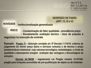 Institucionalização generalizada

               - Contaminação do fator qualidade - prevalência preço
              - Esvaziamento avaliação técnica - risco de prejuízo à
segurança na execução do contrato

Exemplo: Pregão TI – distorção corrigida art. 9º Decreto 7.174/10: critérios de
julgamento do menor preço (bens e serviços comuns) e de técnica e preço
(predominância intelectual: cuja natureza tecnológica, metodologias, e níveis de
qualidade e desempenho ensejem avaliação das vantagens e desvantagens da
solução).
           Decreto 44.786/08 - regulamenta Lei Pregão mineira 14.167/02:
pregão para licitações precedidas de pré-qualificação de objeto ou de licitantes.
                                                                                    23
 