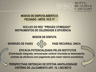 NÚCLEO DO RDC “PREGÃO OTIMIZADO”
     INSTRUMENTOS DE CELERIDADE E EFICIÊNCIA

                     MODOS DE DISPUTA

INVERSÃO DE FASES                      FASE RECURSAL ÚNICA

         EFICÁCIA POTENCIALIDADA PELOS INSTITUTOS
[Contratação integrada, remuneração variável vinculada ao desempenho,
  contrato de eficiência com julgamento pelo maior retorno econômico]

PERSPECTIVAS OBTENÇÃO DE EFETIVA VANTAJOSIDADE
    CRITÉRIO DE JULGAMENTO ART. 19, I DECRETO                           24
 