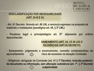 - Art. 41 Decreto: fórmula art. 48 LNL e renúncia expressa na proposta de
materiais e instalações (paradigma art. 44, § 3º LNL)

- Paradoxo legal e principiológico art. 6º: alijamento por critério
desconhecido



- Saneamento: julgamento e encerramento; conceito contemporâneo do
aproveitamento             risco de excessos na atuação Comissão

- Diligência: obrigação da Comissão (art. 41 § 1º Decreto); inclusão posterior
de documento ou informação, sem alteração substância (art. 7º, § 2º Decreto)
                               subjetividade                            25
 