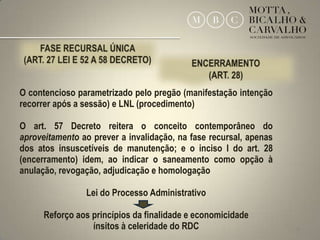 O contencioso parametrizado pelo pregão (manifestação intenção
recorrer após a sessão) e LNL (procedimento)

O art. 57 Decreto reitera o conceito contemporâneo do
aproveitamento ao prever a invalidação, na fase recursal, apenas
dos atos insuscetíveis de manutenção; e o inciso I do art. 28
(encerramento) idem, ao indicar o saneamento como opção à
anulação, revogação, adjudicação e homologação

                Lei do Processo Administrativo

      Reforço aos princípios da finalidade e economicidade
                  ínsitos à celeridade do RDC                      26
 