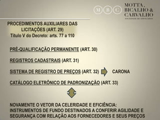 PRÉ-QUALIFICAÇÃO PERMANENTE (ART. 30)

REGISTROS CADASTRAIS (ART. 31)

SISTEMA DE REGISTRO DE PREÇOS (ART. 32)   CARONA

CATÁLOGO ELETRÔNICO DE PADRONIZAÇÃO (ART. 33)



NOVAMENTE O VETOR DA CELERIDADE E EFICIÊNCIA:
INSTRUMENTOS DE FUNDO DESTINADOS A CONFERIR AGILIDADE E
SEGURANÇA COM RELAÇÃO AOS FORNECEDORES E SEUS PREÇOS      27
 