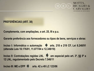 Complementa, com ampliações, o art. 25, III e p.u.

Garante preferência aos fornecedores ou tipos de bens, serviços e obras:

Inciso I: Informática e automação          arts. 218 e 219 CF, Lei 8.248/91
(alterada Leis 10.176/01, 11.077/04 e 12.349/19)

Inciso II: Contratações regidas LNL     em especial pelo art. 3º, §§ 5º a
12 LNL, regulamentado pelo Decreto 7.546/11

Inciso III: ME e EPP      arts. 42 a 49 LC 123/06                             29
 