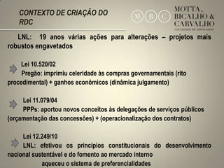 CONTEXTO DE CRIAÇÃO DO
    RDC
   LNL: 19 anos várias ações para alterações – projetos mais
robustos engavetados

    Lei 10.520/02
     Pregão: imprimiu celeridade às compras governamentais (rito
procedimental) + ganhos econômicos (dinâmica julgamento)

     Lei 11.079/04
     PPPs: aportou novos conceitos às delegações de serviços públicos
(orçamentação das concessões) + (operacionalização dos contratos)

     Lei 12.249/10
     LNL: efetivou os princípios constitucionais do desenvolvimento
nacional sustentável e do fomento ao mercado interno
                                                                  3
            aqueceu o sistema de preferencialidades
 