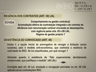 Comportamento na gestão contratual.
         Acomodação efetiva da contratação integrada e do contrato de
         eficiência com remuneração variável vinculada ao desempenho,
                      com regência pelos arts. 65 a 80 LNL.
                           Regime de gestão próprio ?


Inciso I: a opção inicial da prerrogativa de revogar a licitação causa
surpresa, pois é medida anti-econômica, que contraria a essência de
celeridade do RDC. Se há classificados, por quê revogar ?

Omissão quanto à existência de “fato supeveniente, devidamente
comprovado, que justifique a medida” (49 LNL)

Corrigida pelo art. 44 Lei: anulação e revogação previstas no art. 49 LNL
                                                                            30
aplicam-se às contratações RDC
 