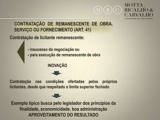 Contratação de licitante remanescente:

         - insucesso da negociação ou
         - para execução de remanescente de obra

                    INOVAÇÃO


Contratação nas condições ofertadas pelos próprios
licitantes, desde que respeitado o limite superior fechado


Exemplo típico busca pelo legislador dos princípios da
   finalidade, economicidade, boa administração
         APROVEITAMENTO DO RESULTADO                         31
 