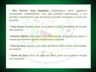 Eles Fizeram Uma Vaquinha:  Comentários sobre jogadores contratados recentemente, mas não qualquer contratação, e sim grandes investimentos que prometem grandes resultados ao time em questão. Vaca Louca:  Quadro sobre curiosidades e fatos inusitados do mundo dos esportes. Porteira Aberta:  Bate-papo com profissionais, dirigentes de clubes e nomes que tenham alguma relação com o esporte. Cine da Vaca:  Quadro com dicas de filmes sobre temas relacionados ao esporte. Game da Vaca:  Dicas de jogos de vídeo game que tenham relação com esportes.   