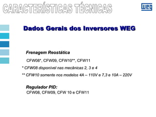 Frenagem ReostáticaFrenagem Reostática
CFW08*, CFW09, CFW10**, CFW11CFW08*, CFW09, CFW10**, CFW11
* CFW08 disponível nas mecânicas 2, 3 e 4* CFW08 disponível nas mecânicas 2, 3 e 4
** CFW10 somente nos modelos 4A – 110V e 7,3 e 10A – 220V** CFW10 somente nos modelos 4A – 110V e 7,3 e 10A – 220V
Regulador PID:Regulador PID:
CFW08, CFW09, CFW 10 e CFW11CFW08, CFW09, CFW 10 e CFW11
Dados Gerais dos Inversores WEGDados Gerais dos Inversores WEG
 