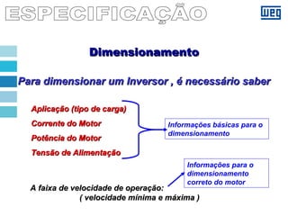 Para dimensionar um Inversor , é necessário saberPara dimensionar um Inversor , é necessário saber
Aplicação (tipo de carga)Aplicação (tipo de carga)
Corrente do MotorCorrente do Motor
Potência do MotorPotência do Motor
Tensão de AlimentaçãoTensão de Alimentação
A faixa de velocidade de operação:A faixa de velocidade de operação:
( velocidade mínima e máxima )( velocidade mínima e máxima )
Informações básicas para o
dimensionamento
Informações para o
dimensionamento
correto do motor
DimensionamentoDimensionamento
 