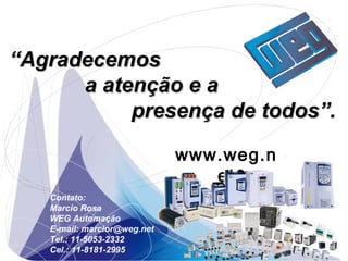 ““AgradecemosAgradecemos
a atenção e aa atenção e a
presença de todos”.presença de todos”.
www.weg.com.br
Contato:
Marcio Rosa
WEG Automação
E-mail: marcior@weg.net
Tel.: 11-5053-2332
Cel.: 11-8181-2995
www.weg.n
et
 