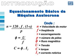 Equacionamento Básico daEquacionamento Básico da
Máquina AssincronaMáquina Assincrona
n = 120 . f . (1-s)
p
C ≈ φ . I2
φ ≈ U
f
Onde :Onde :
C = torque= torque
I2 = corrente rotórica= corrente rotórica
φ = fluxo magnético= fluxo magnético
U = Tensão= Tensão
f = freqüência= freqüência
s = escorregamento= escorregamento
p = número de pólos= número de pólos
n = Velocidade do motor= Velocidade do motor
 