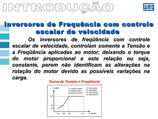 Inversores de Frequência com controleInversores de Frequência com controle
escalar de velocidadeescalar de velocidade
Os inversores de freqüência com controleOs inversores de freqüência com controle
escalar de velocidade, controlam somente a Tensão eescalar de velocidade, controlam somente a Tensão e
a Freqüência aplicadas ao motor, deixando o torquea Freqüência aplicadas ao motor, deixando o torque
do motor proporcional a esta relação ou seja,do motor proporcional a esta relação ou seja,
constante, porem não identificam as alterações naconstante, porem não identificam as alterações na
rotação do motor devido as possíveis variações narotação do motor devido as possíveis variações na
carga.carga.
Curva de Tensão e Freqüência
 