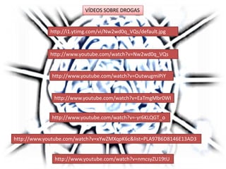 http://www.youtube.com/watch?v=EaTmgMbr0WI
http://www.youtube.com/watch?v=Nw2wd0q_VQs
http://www.youtube.com/watch?v=-yr6KLQGT_o
http://www.youtube.com/watch?v=OutwugmiPiY
http://i1.ytimg.com/vi/Nw2wd0q_VQs/default.jpg
http://www.youtube.com/watch?v=nmcsyZU19tU
http://www.youtube.com/watch?v=xYwZMXqpK6c&list=PLA97B6D8146E13AD3
VÍDEOS SOBRE DROGAS
 