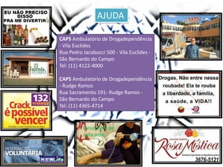AJUDA
Desespero de
uma mãe.
CAPS Ambulatório de Drogadependência
- Vila Euclides
Rua Pedro Jacobucci 500 - Vila Euclides -
São Bernardo do Campo
Tel: (11) 4122-4000
CAPS Ambulatório de Drogadependência
- Rudge Ramos
Rua Sacramento 191- Rudge Ramos -
São Bernardo do Campo
Tel: (11) 4365-4714
 