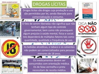 DROGAS LÍCITAS
Drogas lícitas são drogas cuja produção e uso
são permitidos por lei, sendo liberada para
comercialização e consumo.
O fato de serem liberadas não significa que não
tenham algum tipo de controle
governamental, bem como não provoquem
algum prejuízo à saúde mental, física e social.
Isto dependerá de múltiplos fatores tais como
quantidade, qualidade e frequência de uso.
As bebidas alcoólicas, o tabaco e os solventes
não podem ser comercializados para pessoas
menores de 18 anos.
Os medicamentos devem ser
consumidos com orientação médica.
Os de faixa vermelha e preta
necessitam de receita médica.
 