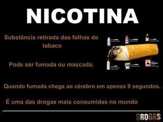 NICOTINA
Substância retirada das folhas do
             tabaco


 Pode ser fumada ou mascada.


Quando fumada chega ao cérebro em apenas 9 segundos.

É uma das drogas mais consumidas no mundo
 
