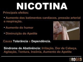 NICOTINA
Principais efeitos:
• Aumento dos batimentos cardíacos, pressão arterial
e respiração.

• Aumento do humor
• Diminuição do Apetite

Causa Tolerância e Dependência.

Síndrome de Abstinência: Irritação, Dor de Cabeça,
Agitação, Tontura, Insônia, Aumento do Apetite
 
