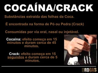 COCAÍNA/CRACK
Substâncias extraída das folhas da Coca.

É encontrada na forma de Pó ou Pedra (Crack)

Consumidas por via oral, nasal ou injetável.

 Cocaína: efeito começa em 15
 minutos e duram cerca de 45
           minutos.

  Crack: efeito começa em 15
 segundos e duram cerca de 5
           minutos.
 