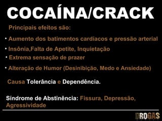 COCAÍNA/CRACK
 Principais efeitos são:
• Aumento dos batimentos cardíacos e pressão arterial
• Insônia,Falta de Apetite, Inquietação
• Extrema sensação de prazer
• Alteração de Humor (Desinibição, Medo e Ansiedade)

Causa Tolerância e Dependência.

Síndrome de Abstinência: Fissura, Depressão,
Agressividade
 