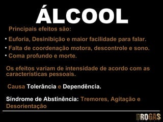 ÁLCOOL
 Principais efeitos são:
• Euforia, Desinibição e maior facilidade para falar.
• Falta de coordenação motora, descontrole e sono.
• Coma profundo e morte.

Os efeitos variam de intensidade de acordo com as
características pessoais.

Causa Tolerância e Dependência.

Síndrome de Abstinência: Tremores, Agitação e
Desorientação
 