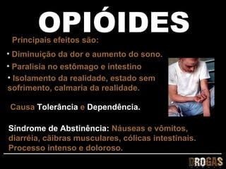 OPIÓIDES
 Principais efeitos são:
• Diminuição da dor e aumento do sono.
• Paralisia no estômago e intestino
• Isolamento da realidade, estado sem
sofrimento, calmaria da realidade.

Causa Tolerância e Dependência.

Síndrome de Abstinência: Náuseas e vômitos,
diarréia, cãibras musculares, cólicas intestinais.
Processo intenso e doloroso.
 
