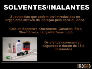 SOLVENTES/INALANTES
   Substancias que podem ser introduzidas no
organismo através da inalação pelo nariz ou boca.

  Cola de Sapateiro, Querosene, Gasolina, Éter,
        Clorofórmio, Lança-Perfume, Loló


                       Os efeitos começam em
                      segundos e duram de 15 a
                             30 minutos
 