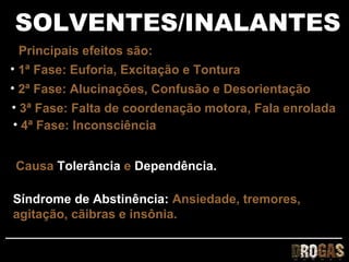 SOLVENTES/INALANTES
 Principais efeitos são:
• 1ª Fase: Euforia, Excitação e Tontura
• 2ª Fase: Alucinações, Confusão e Desorientação
• 3ª Fase: Falta de coordenação motora, Fala enrolada
• 4ª Fase: Inconsciência


Causa Tolerância e Dependência.

Síndrome de Abstinência: Ansiedade, tremores,
agitação, cãibras e insônia.
 