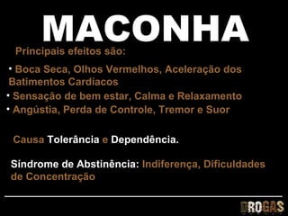 MACONHA
 Principais efeitos são:
 • Boca Seca, Olhos Vermelhos, Aceleração dos
 Batimentos Cardíacos
• Sensação de bem estar, Calma e Relaxamento
• Angústia, Perda de Controle, Tremor e Suor

 Causa Tolerância e Dependência.

Síndrome de Abstinência: Indiferença, Dificuldades
de Concentração
 
