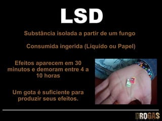 LSD
     Substância isolada a partir de um fungo

      Consumida ingerida (Líquido ou Papel)

  Efeitos aparecem em 30
minutos e demoram entre 4 a
          10 horas

 Um gota é suficiente para
  produzir seus efeitos.
 