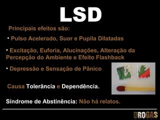LSD
Principais efeitos são:
• Pulso Acelerado, Suor e Pupila Dilatadas

• Excitação, Euforia, Alucinações, Alteração da
Percepção do Ambiente e Efeito Flashback
• Depressão e Sensação de Pânico


Causa Tolerância e Dependência.

Síndrome de Abstinência: Não há relatos.
 