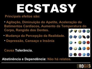 ECSTASY
 Principais efeitos são:
 • Agitação, Diminuição do Apetite, Aceleração do
 Batimentos Cardíacos, Aumento da Temperatura do
 Corpo, Rangido dos Dentes.
• Mudança da Percepção da Realidade.
 • Depressão, Cansaço e Insônia

 Causa Tolerância.

Abstinência e Dependência: Não há relatos.
 