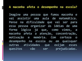 A maconha afeta o desempenho na escola?
Imagine uma pessoa que fumou maconha e
vai assistir uma aula de matemática.
Pense na dificuldade que vai ser para
essa pessoa organizar ás idéias de uma
forma lógica já que, como vimos, a
maconha afeta a atenção, concentração,
motivação e memória. Com certeza o
desempenho na escola ou em quaisquer
outras atividades que exijam esses
quesitos vão ser prejudicadas.
 