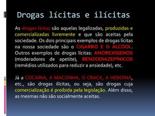 Drogas lícitas e ilícitas
As drogas lícitas são aquelas legalizadas, produzidas e
comercializadas livremente e que são aceitas pela
sociedade. Os dois principais exemplos de drogas lícitas
na nossa sociedade são o CIGARRO E O ÁLCOOL.
Outros exemplos de drogas lícitas: ANOREXÍGENOS
(moderadores de apetite), BENZODIAZEPÍNICOS
(remédios utilizados para reduzir a ansiedade), etc.
Já a COCAÍNA, A MACONHA, O CRACK, A HEROÍNA,
etc., são drogas ilícitas, ou seja, são drogas cuja
comercialização é proibida pela legislação. Além disso,
as mesmas não são socialmente aceitas.
 