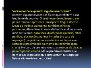 Você reconhece quando alguém usa cocaína?
Existem algumas evidências físicas que refletem o uso
freqüente da cocaína. O usuário perde muito peso em
pouco tempo e apresenta um aspecto frágil e doente.
Devido a insônia, apresenta, também, olheiras
profundas.Além disso é possível identificar alguns sinais
mais sutis como: boca seca, dilatação das pupilas, olhar
perdido, alucinações, narinas irritadas (no caso de
aspiração) ou queimaduras nos lábios, na língua e no
rosto pela proximidade da chama do cachimbo (para
crack). No caso de uso intravenoso as marcas de picadas
pelo corpo são visíveis. Mas é preciso entender que
nem todas as pessoas que apresentam tais aspecto
físicos são usuárias de cocaína!
 