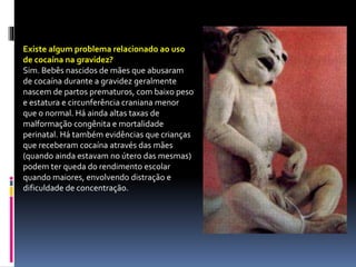 Existe algum problema relacionado ao uso
de cocaína na gravidez?
Sim. Bebês nascidos de mães que abusaram
de cocaína durante a gravidez geralmente
nascem de partos prematuros, com baixo peso
e estatura e circunferência craniana menor
que o normal. Há ainda altas taxas de
malformação congênita e mortalidade
perinatal. Há também evidências que crianças
que receberam cocaína através das mães
(quando ainda estavam no útero das mesmas)
podem ter queda do rendimento escolar
quando maiores, envolvendo distração e
dificuldade de concentração.
 