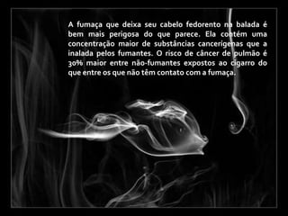 A fumaça que deixa seu cabelo fedorento na balada é
bem mais perigosa do que parece. Ela contém uma
concentração maior de substâncias cancerígenas que a
inalada pelos fumantes. O risco de câncer de pulmão é
30% maior entre não-fumantes expostos ao cigarro do
que entre os que não têm contato com a fumaça.
 