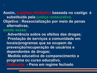 .
Assim, a justiça retributíva baseada no castigo é
substituída pela justiça restaurativa.
Objetivo : Ressocialização por meio de penas
alternativas,
sendo essas:
• Advertência sobre os efeitos das drogas;
• Prestação de serviços a comunidade em
locais/programas que se ocupem da
prevenção/recuperação de usuários e
dependentes de drogas;
• Medida educativa de comparecimento a
programa ou curso educativo.
• Traficante - Pena em regime fechado
 