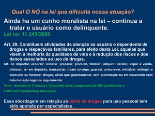 Qual O NÓ na lei que dificulta nossa atuação?
Ainda ha um cunho moralista na lei – continua a
tratar o usuário como delinquente.
Lei no. 11.343/2006
Art. 20. Constituem atividades de atenção ao usuário e dependente de
drogas e respectivos familiares, para efeito desta Lei, aquelas que
visem à melhoria da qualidade de vida e à redução dos riscos e dos
danos associados ao uso de drogas.
Art. 33. Importar, exportar, remeter, preparar, produzir, fabricar, adquirir, vender, expor à venda,
oferecer, ter em depósito, transportar, trazer consigo, guardar, prescrever, ministrar, entregar a
consumo ou fornecer drogas, ainda que gratuitamente, sem autorização ou em desacordo com
determinação legal ou regulamentar.
Pena - reclusão de 5 (cinco) a 15 (quinze) anos e pagamento de 500 (quinhentos) a
1.500 (mil e quinhentos) dias-multa.
Essa abordagem em relação ao porte de drogas para uso pessoal tem
sido apoiada por especialistas .
 